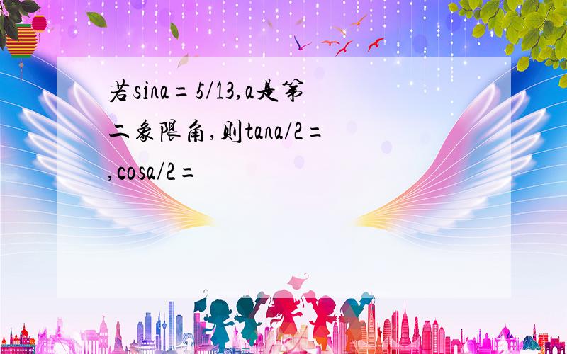 若sina=5/13,a是第二象限角,则tana/2= ,cosa/2=