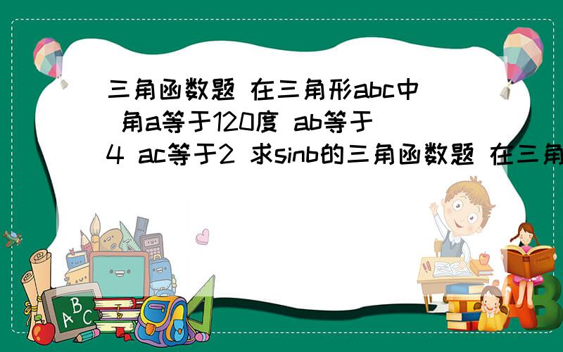 三角函数题 在三角形abc中 角a等于120度 ab等于4 ac等于2 求sinb的三角函数题 在三角形abc中 角a等于120度 ab等于4 ac等于2 求sinb的值