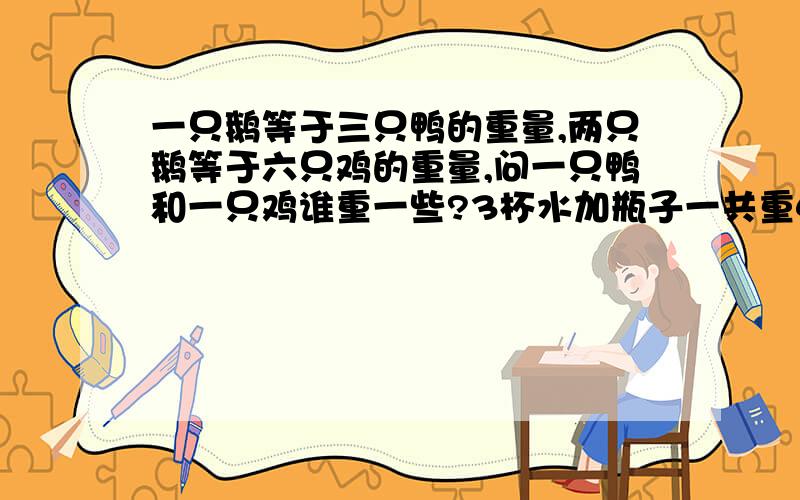 一只鹅等于三只鸭的重量,两只鹅等于六只鸡的重量,问一只鸭和一只鸡谁重一些?3杯水加瓶子一共重440克，5杯水加瓶子等于600克，问一杯水喝瓶子各重多少克？