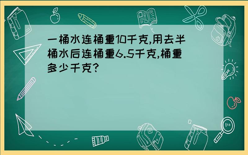 一桶水连桶重10千克,用去半桶水后连桶重6.5千克,桶重多少千克?