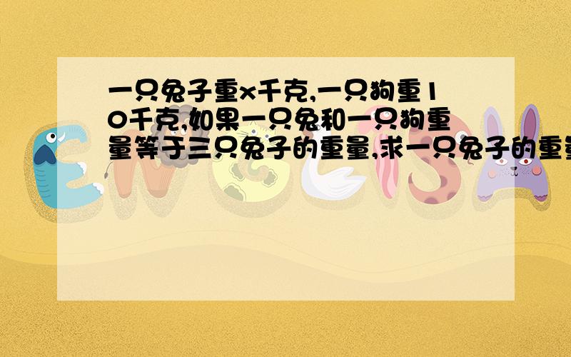 一只兔子重x千克,一只狗重10千克,如果一只兔和一只狗重量等于三只兔子的重量,求一只兔子的重量是多少千克?我是这样做的:3x = x +