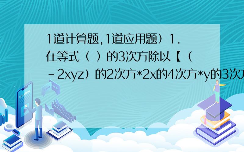 1道计算题,1道应用题）1.在等式（ ）的3次方除以【（-2xyz）的2次方*2x的4次方*y的3次方*z】=y的括号内应填入 ( )A.8x^6*y^5*z^3 B.8x^2*y^2*z C.2x^2*y^2*z D.土2x^2y^2z2.-8x的2次方y*（a-b）*1/2xy的2次方*（1/2b-