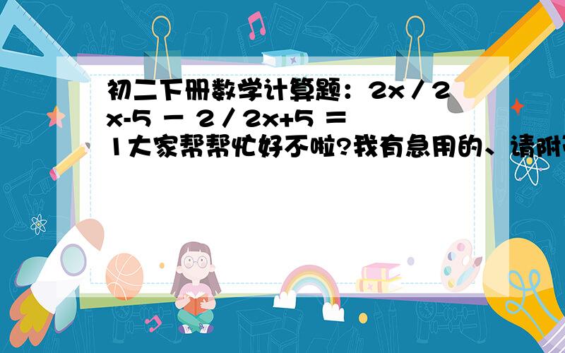 初二下册数学计算题：2x／2x-5 － 2／2x+5 ＝1大家帮帮忙好不啦?我有急用的、请附带上过程吖!我会很感激你们的!(*^__^*)