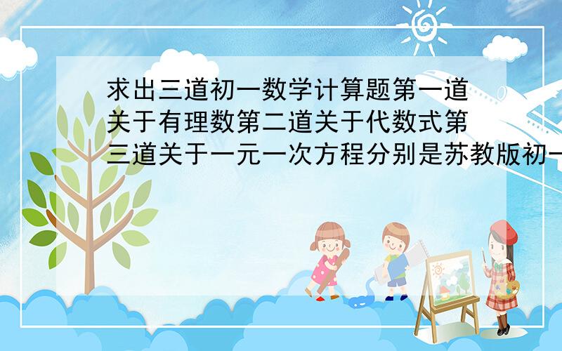 求出三道初一数学计算题第一道关于有理数第二道关于代数式第三道关于一元一次方程分别是苏教版初一上学期第2、3、4章的内容不要太难,也不要太简单明天要用,急!是计算题!答案和解题过