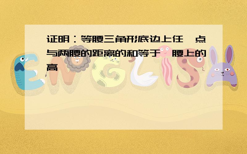 证明：等腰三角形底边上任一点与两腰的距离的和等于一腰上的高