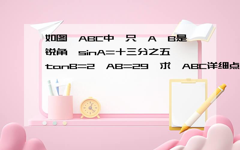 如图△ABC中一只∠A∠B是锐角,sinA=十三分之五,tanB=2,AB=29,求△ABC详细点最好有讲解