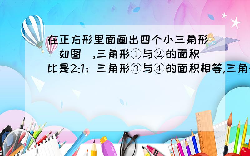 在正方形里面画出四个小三角形（如图）,三角形①与②的面积比是2:1；三角形③与④的面积相等,三角形①+②+③的面积之和是1/4平方米；三角形②+③+④的面积之和是1/6平方米,那么四个小三