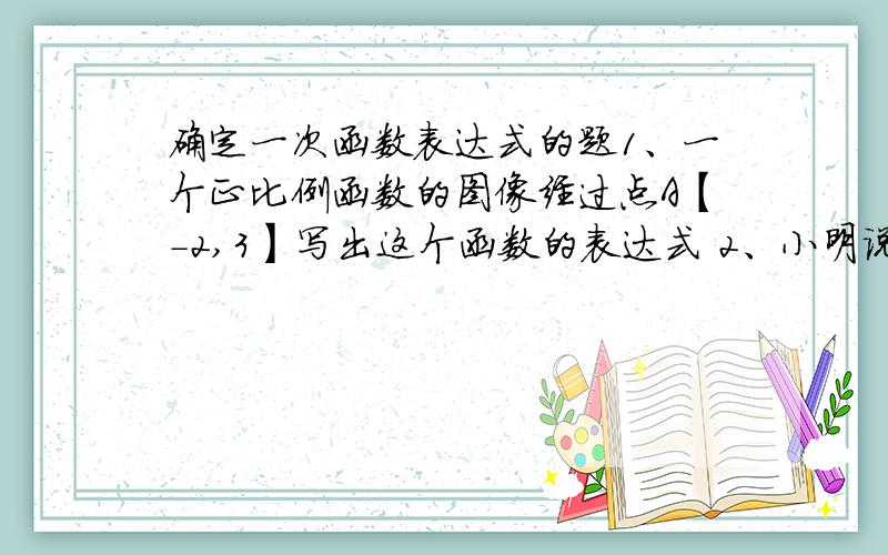 确定一次函数表达式的题1、一个正比例函数的图像经过点A【-2,3】写出这个函数的表达式 2、小明说,在式子Y=KX+b中,x每增加1,KX增加了K,b没变,因此Y也增加了K,原图像为【1,3】后又为【2,5】,X从1