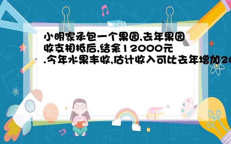 小明家承包一个果园,去年果园收支相抵后,结余12000元.今年水果丰收,估计收入可比去年增加20%;并界今年因为改进了种植技术,支出比去年减少10%,这样今年结余预计比去年多11400元,请算出小明