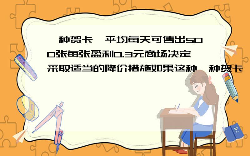 一种贺卡,平均每天可售出500张每张盈利0.3元商场决定采取适当的降价措施如果这种一种贺卡,平均每天可售出500张每张盈利0.3元商场决定采取适当的降价措施如果这种贺年卡的售价每降低0.1