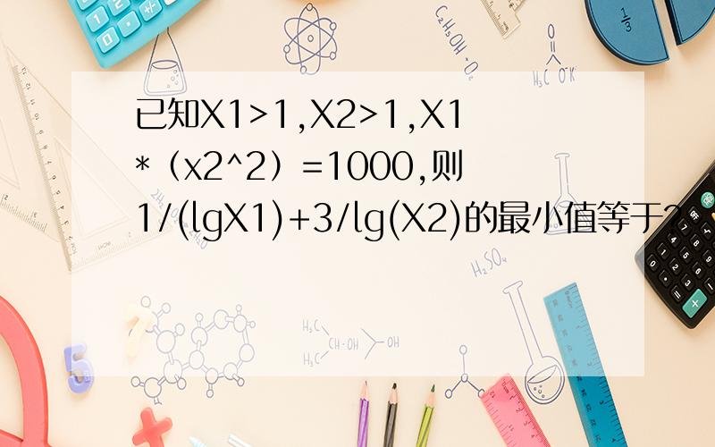 已知X1>1,X2>1,X1*（x2^2）=1000,则1/(lgX1)+3/lg(X2)的最小值等于?