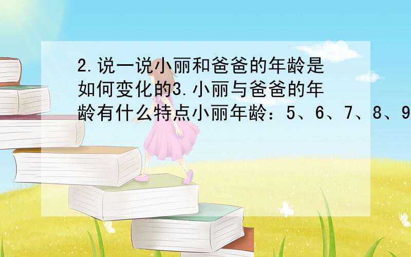 2.说一说小丽和爸爸的年龄是如何变化的3.小丽与爸爸的年龄有什么特点小丽年龄：5、6、7、8、9、10、爸爸年龄：30、31、32、33、34、35、年龄差：25、25、25、25、25、25、