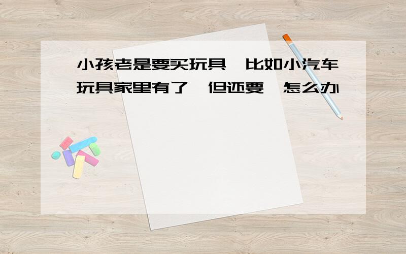 小孩老是要买玩具,比如小汽车玩具家里有了,但还要,怎么办