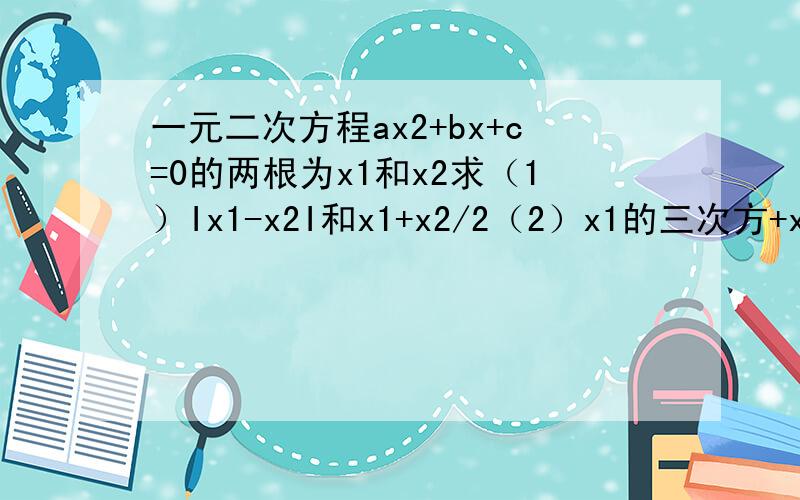 一元二次方程ax2+bx+c=0的两根为x1和x2求（1）Ix1-x2I和x1+x2/2（2）x1的三次方+x2的三次方