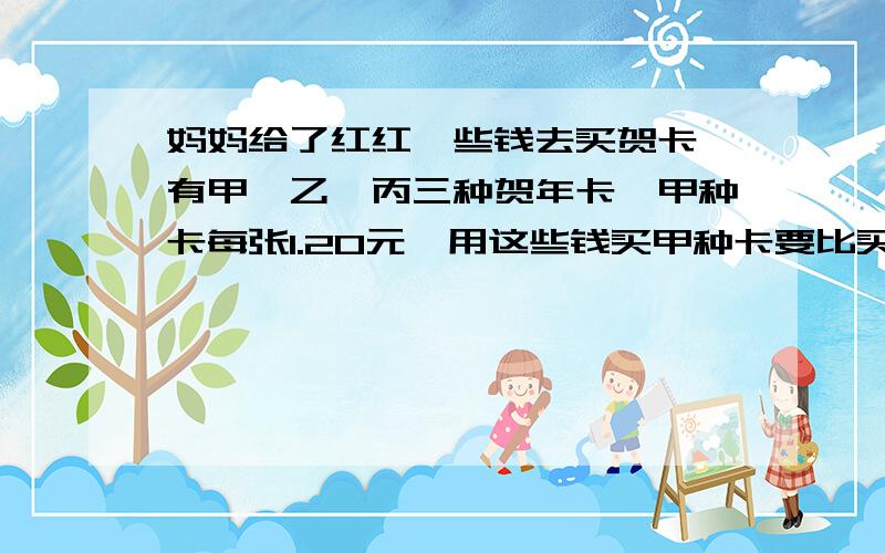 妈妈给了红红一些钱去买贺卡,有甲、乙、丙三种贺年卡,甲种卡每张1.20元,用这些钱买甲种卡要比买乙种卡多8张,买乙种卡要比买丙种卡多买6张,妈妈给了红红多少钱?乙种卡每张多少钱?