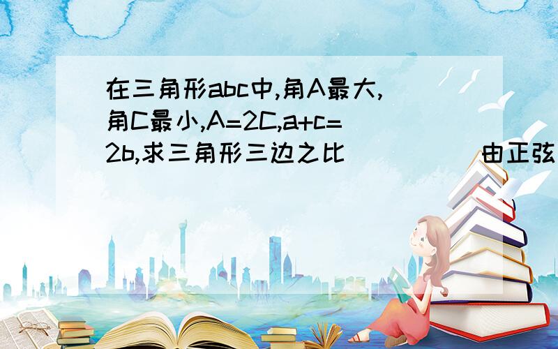 在三角形abc中,角A最大,角C最小,A=2C,a+c=2b,求三角形三边之比          由正弦定理得 sinA/a=sinC/c 即2sinCcosC/a=sinC/c ∴cosC=a/2c 余弦定理得 cosC=a^2+b^2-c^2/2ab=(a+c)(a-c)+b^2/2ab 又∵2b=a+c ∴a/2c=2b(a-c)+b^2/2ab