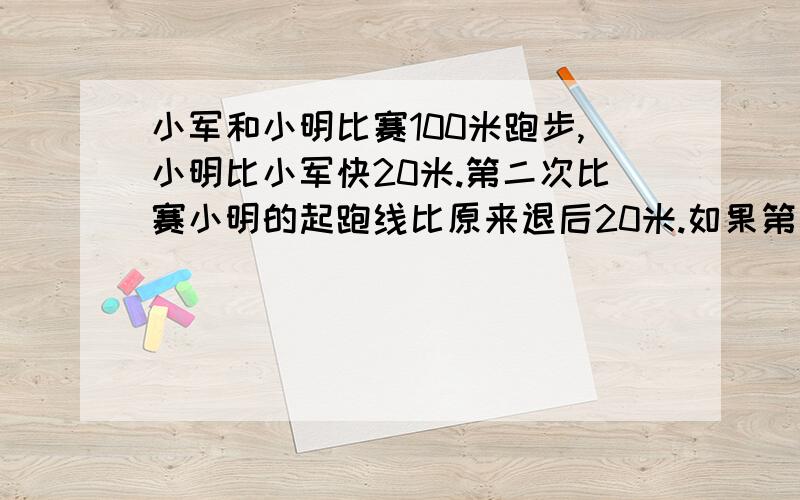 小军和小明比赛100米跑步,小明比小军快20米.第二次比赛小明的起跑线比原来退后20米.如果第二次两人速度和第一次比赛一样,那是谁胜出?、（方程解）