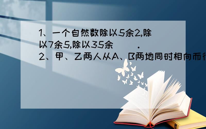 1、一个自然数除以5余2,除以7余5,除以35余（ ）.2、甲、乙两人从A、B两地同时相向而行,甲乙速度之比为4:5,两人经过60分钟相遇后继续前进,乙比甲早（ ）分钟到达目的地.3、将一个表面积为100