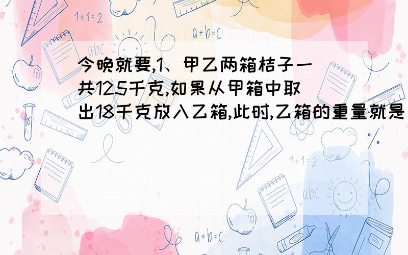 今晚就要,1、甲乙两箱桔子一共125千克,如果从甲箱中取出18千克放入乙箱,此时,乙箱的重量就是甲箱的4倍,两箱原来各有桔子多少千克?2、一个数扩大100倍后,比这个数多772.2,这个数是多少?3、