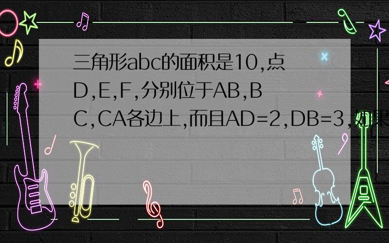 三角形abc的面积是10,点D,E,F,分别位于AB,BC,CA各边上,而且AD=2,DB=3,如果三角形ABE的面积和四边形DBEF的面积相等,那么这个三角形的面积是、?