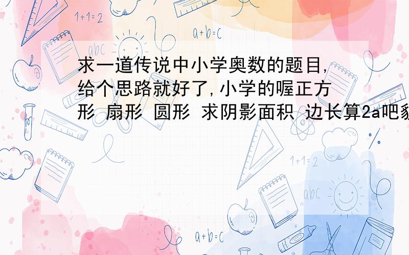 求一道传说中小学奥数的题目,给个思路就好了,小学的喔正方形 扇形 圆形 求阴影面积 边长算2a吧貌似是没有说清楚啊，阴影是圆里面的面积而已 不然要这个圆就木有意义了 ……不然就真简