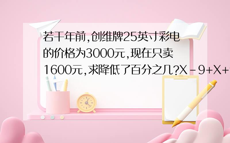 若干年前,创维牌25英寸彩电的价格为3000元,现在只卖1600元,求降低了百分之几?X-9+X+9+X/9+9X=100