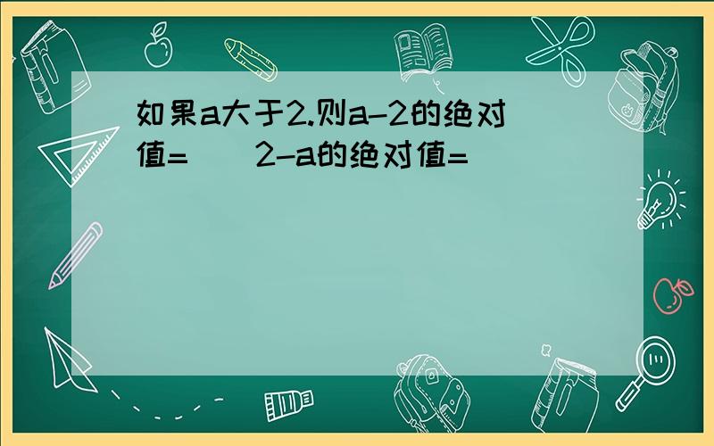 如果a大于2.则a-2的绝对值=（）2-a的绝对值=（）