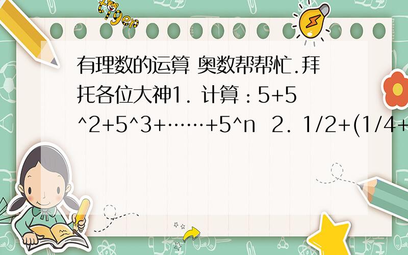 有理数的运算 奥数帮帮忙.拜托各位大神1. 计算：5+5^2+5^3+……+5^n  2. 1/2+(1/4+3/4)+(1/6+3/6+5/6)+……+（1/98+3/98+……+97/98)  3. 1-2/1×(1+2)-3/(1+2)×(1+2+3)-4/(1+2+3)×(1+2+3+4)-……-10/(1+2+3+……+9）×（1+2+3+4+