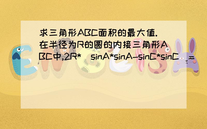 求三角形ABC面积的最大值.在半径为R的圆的内接三角形ABC中,2R*(sinA*sinA-sinC*sinC)=（√a-b)*sinB.-b不包括在根号下a中。