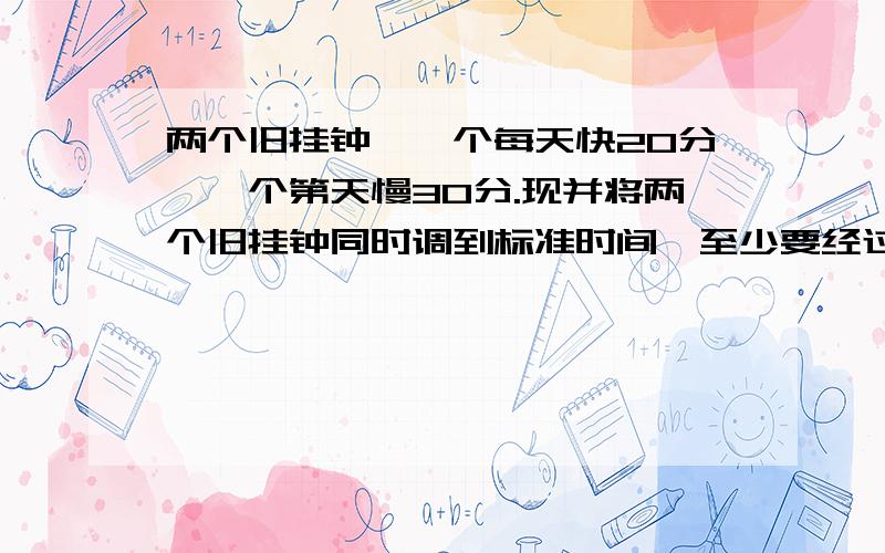 两个旧挂钟,一个每天快20分,一个第天慢30分.现并将两个旧挂钟同时调到标准时间,至少要经过多少天,它们才能再次显示标准时间?要具体的解决办法,其它地方只有结果,