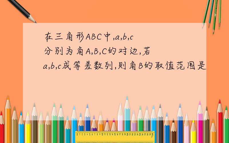 在三角形ABC中,a,b,c分别为角A,B,C的对边,若a,b,c成等差数列,则角B的取值范围是