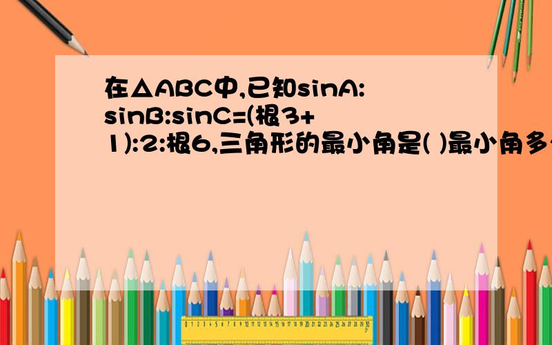 在△ABC中,已知sinA:sinB:sinC=(根3+1):2:根6,三角形的最小角是( )最小角多少度