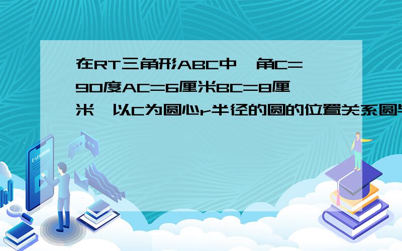 在RT三角形ABC中,角C=90度AC=6厘米BC=8厘米,以C为圆心r半径的圆的位置关系圆与AB的位置关系