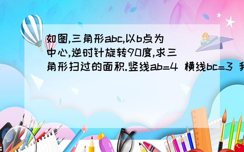 如图,三角形abc,以b点为中心,逆时针旋转90度,求三角形扫过的面积.竖线ab=4 横线bc=3 我会及时采纳AB C