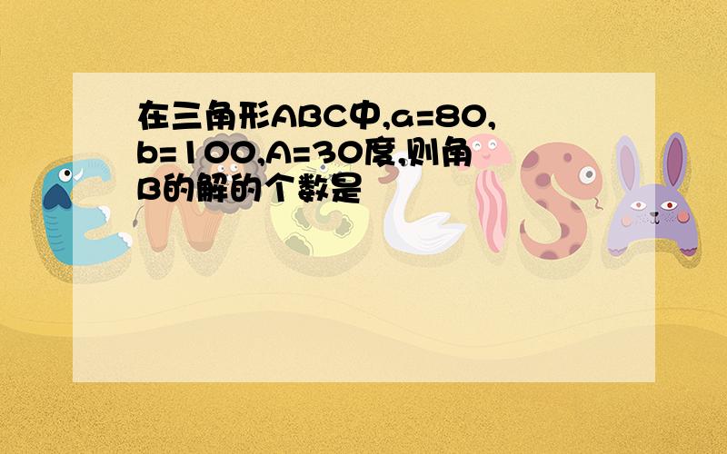 在三角形ABC中,a=80,b=100,A=30度,则角B的解的个数是