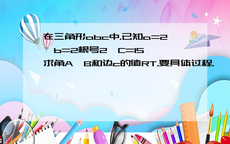 在三角形abc中.已知a=2,b=2根号2,C=15°,求角A、B和边c的值RT.要具体过程.