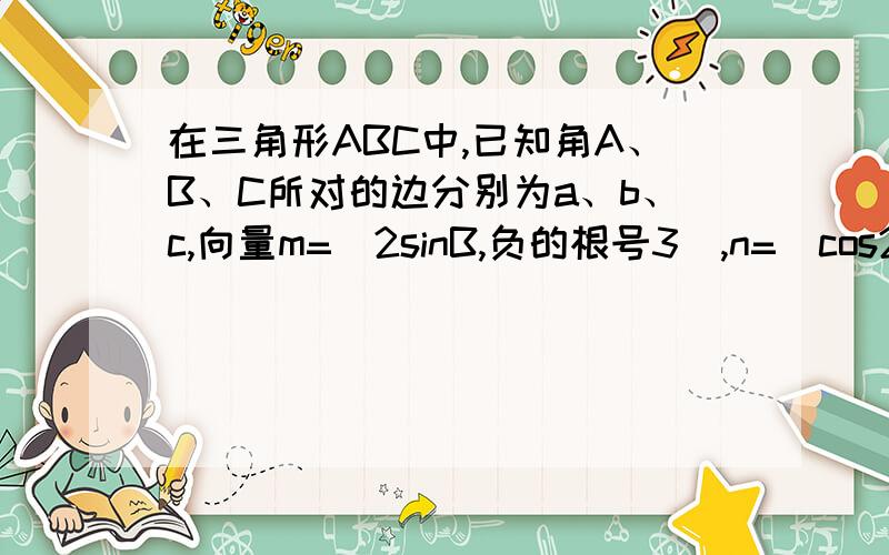 在三角形ABC中,已知角A、B、C所对的边分别为a、b、c,向量m=(2sinB,负的根号3),n=(cos2B,2cos平方2分...在三角形ABC中,已知角A、B、C所对的边分别为a、b、c,向量m=(2sinB,负的根号3),n=(cos2B,2cos平方2分之B-