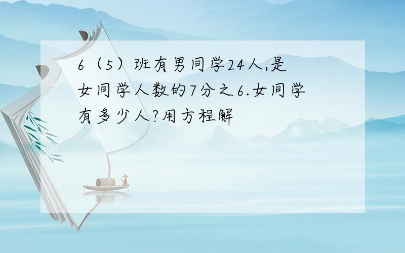 6（5）班有男同学24人,是女同学人数的7分之6.女同学有多少人?用方程解