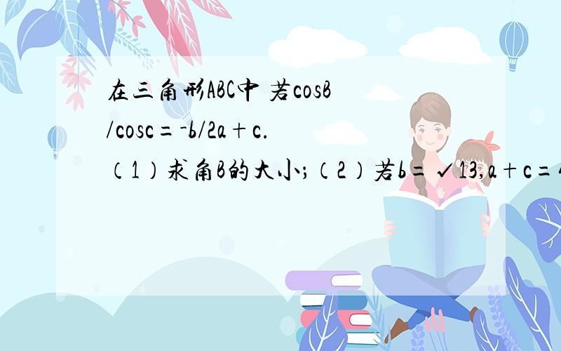 在三角形ABC中 若cosB/cosc=-b/2a+c.（1）求角B的大小；（2）若b=√13,a+c=4,求三角形ABC的面积?