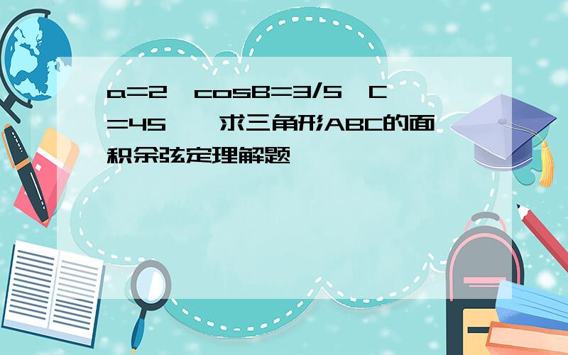 a=2,cosB=3/5,C=45°,求三角形ABC的面积余弦定理解题