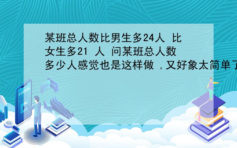 某班总人数比男生多24人 比女生多21 人 问某班总人数多少人感觉也是这样做 ,又好象太简单了