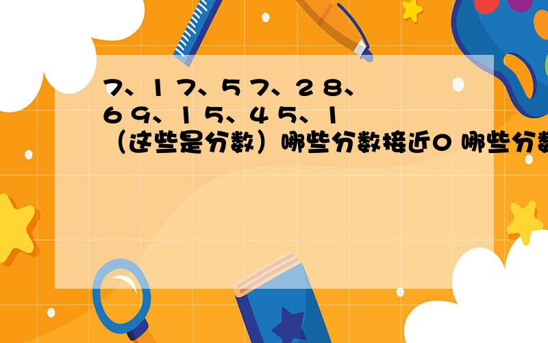 7、1 7、5 7、2 8、6 9、1 5、4 5、1 （这些是分数）哪些分数接近0 哪些分数接近17、1 (七分之一）7、5 （七分之五）7、2（七分之二） 8、6 （八分之六）9、1 （九分之一）5、4 （五分之四）5、1