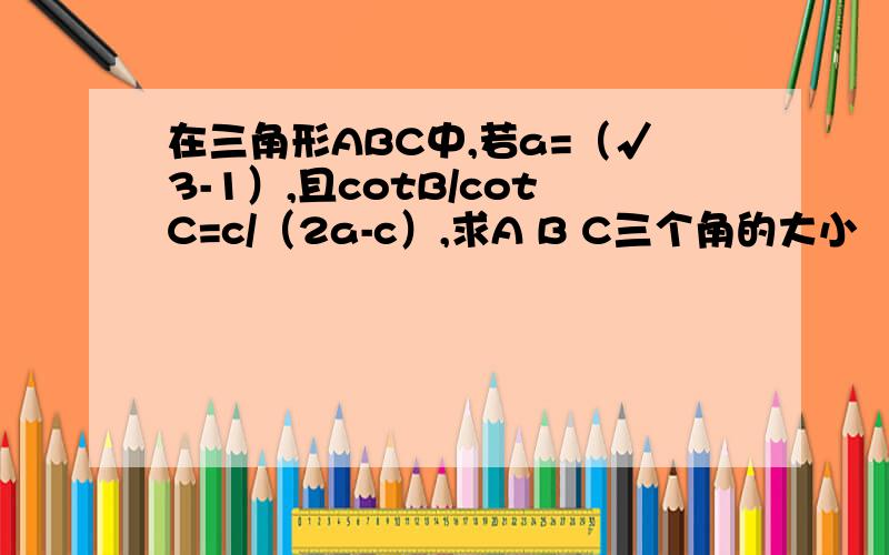 在三角形ABC中,若a=（√3-1）,且cotB/cotC=c/（2a-c）,求A B C三个角的大小