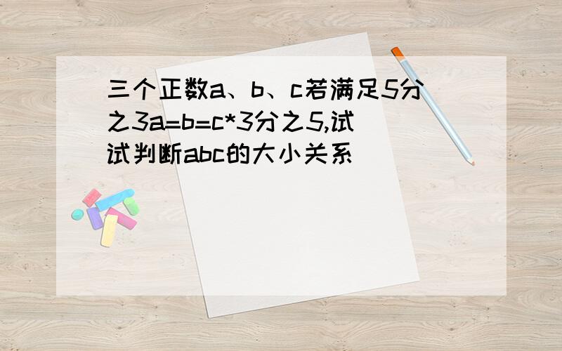 三个正数a、b、c若满足5分之3a=b=c*3分之5,试试判断abc的大小关系