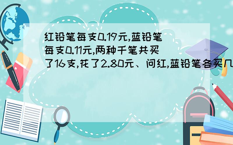 红铅笔每支0.19元,蓝铅笔每支0.11元,两种千笔共买了16支,花了2.80元、问红,蓝铅笔各买几只?方程题带解设