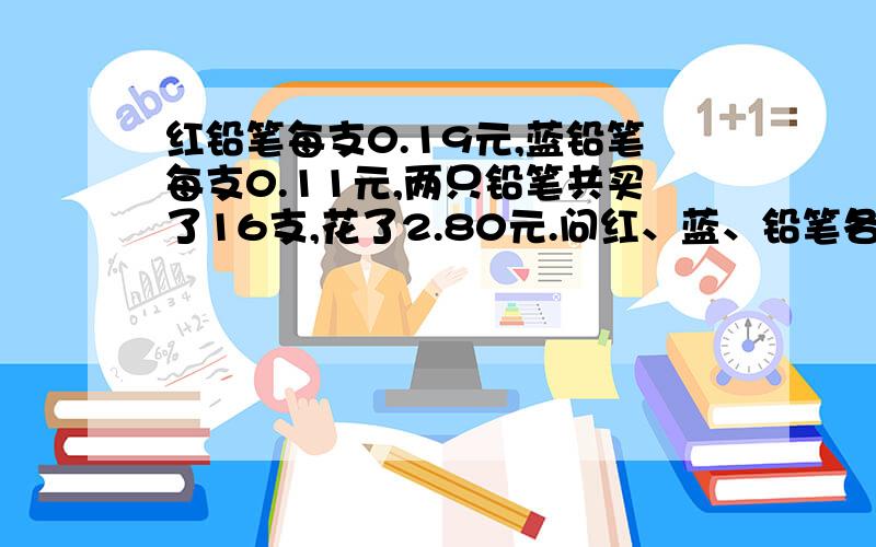 红铅笔每支0.19元,蓝铅笔每支0.11元,两只铅笔共买了16支,花了2.80元.问红、蓝、铅笔各买了多少支?请把步骤写清楚 急.