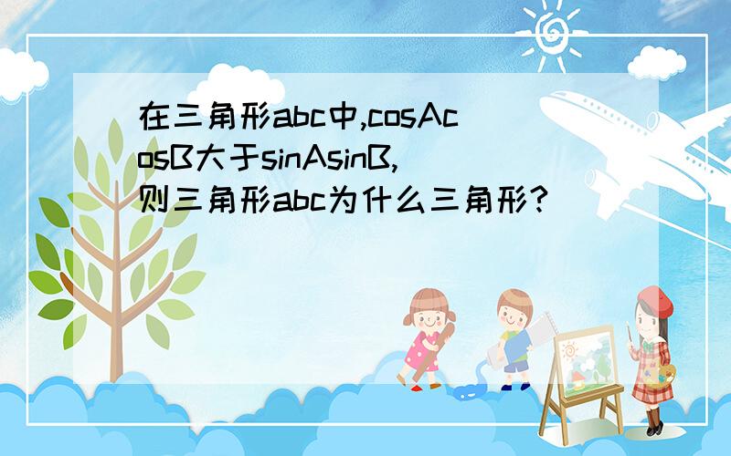 在三角形abc中,cosAcosB大于sinAsinB,则三角形abc为什么三角形?