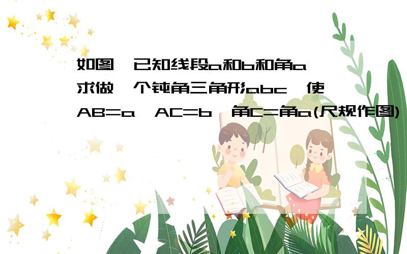 如图,已知线段a和b和角a,求做一个钝角三角形abc,使AB=a,AC=b,角C=角a(尺规作图)