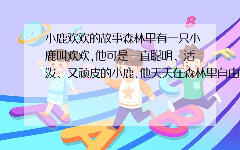 小鹿欢欢的故事森林里有一只小鹿叫欢欢,他可是一直聪明、活泼、又顽皮的小鹿.他天天在森林里自由自在的玩耍.有一天.