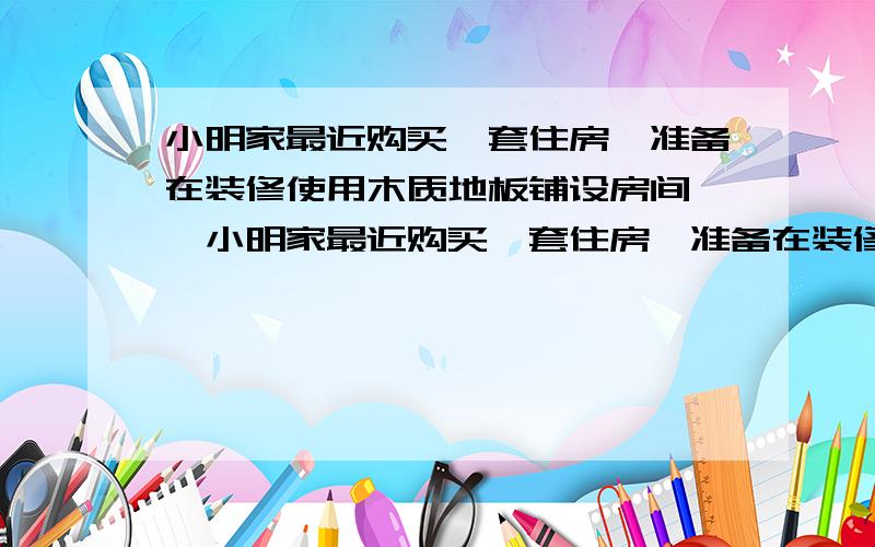 小明家最近购买一套住房,准备在装修使用木质地板铺设房间……小明家最近购买一套住房,准备在装修使用木质地板铺设卧室,用地砖铺设客厅,小明到市场调查,发现用这两种铺设地面材料费